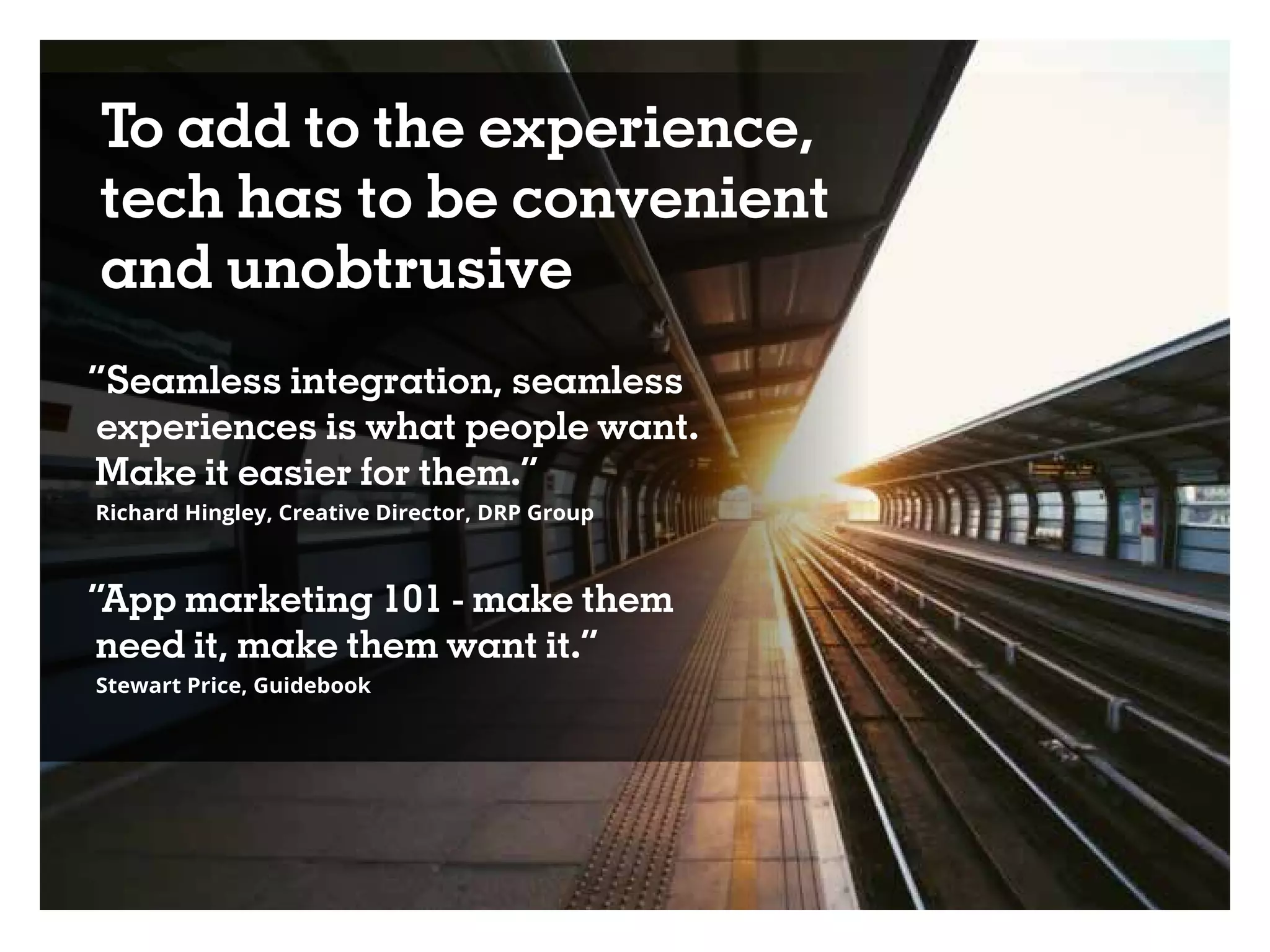 To add to the experience,
tech has to be convenient
and unobtrusive
“Seamless integration, seamless
experiences is what people want.
Make it easier for them.”
Richard Hingley, Creative Director, DRP Group
“App marketing 101 - make them
need it, make them want it.”
Stewart Price, Guidebook
 