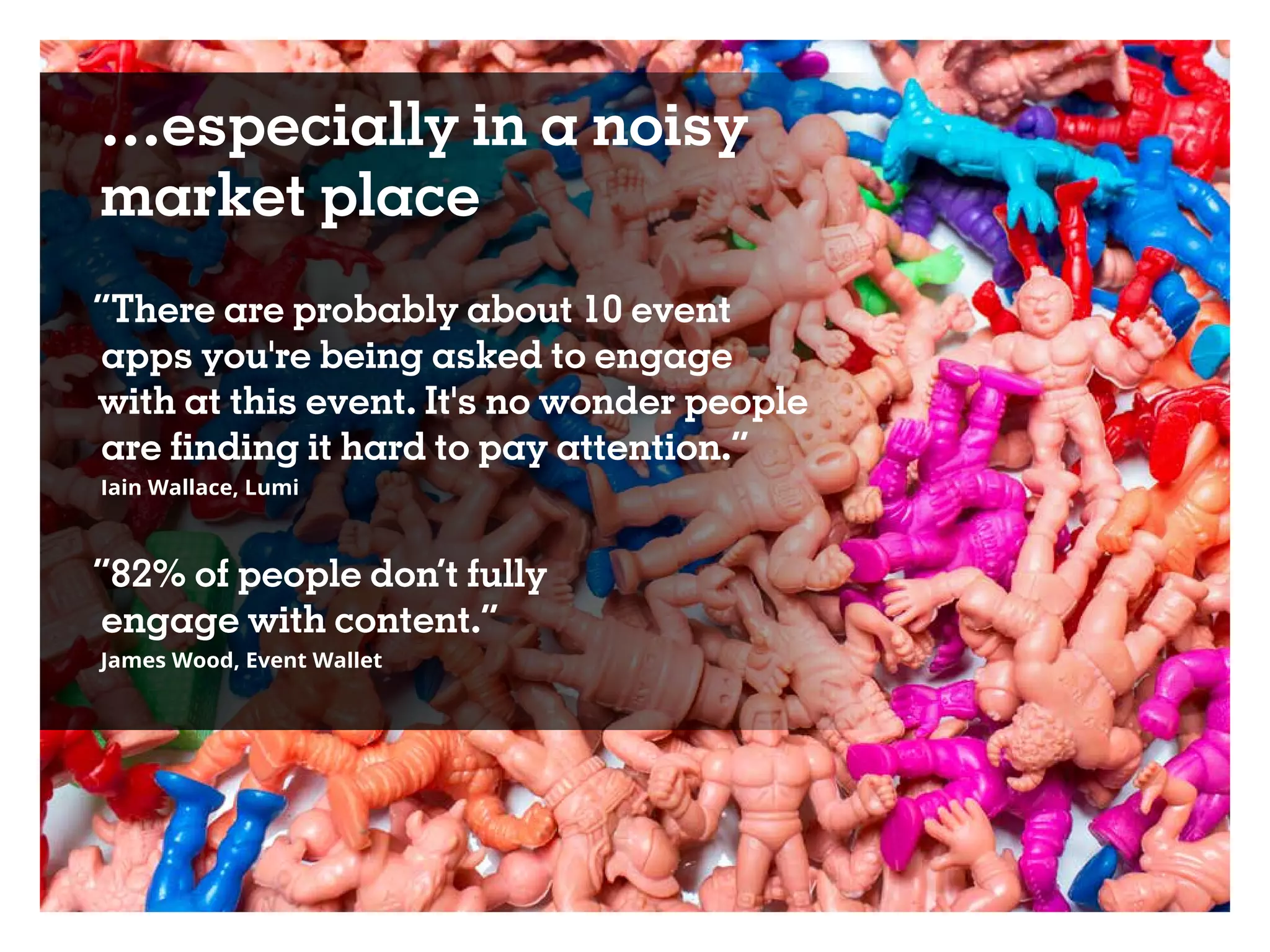 …especially in a noisy
market place
“There are probably about 10 event
apps you're being asked to engage
with at this event. It's no wonder people
are finding it hard to pay attention.”
Iain Wallace, Lumi
“82% of people don’t fully
engage with content.”
James Wood, Event Wallet
 