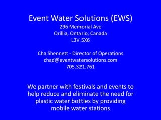 Event Water Solutions (EWS)
            296 Memorial Ave
          Orillia, Ontario, Canada
                   L3V 5X6

   Cha Shennett - Director of Operations
     chad@eventwatersolutions.com
              705.321.761


We partner with festivals and events to
help reduce and eliminate the need for
   plastic water bottles by providing
         mobile water stations
 