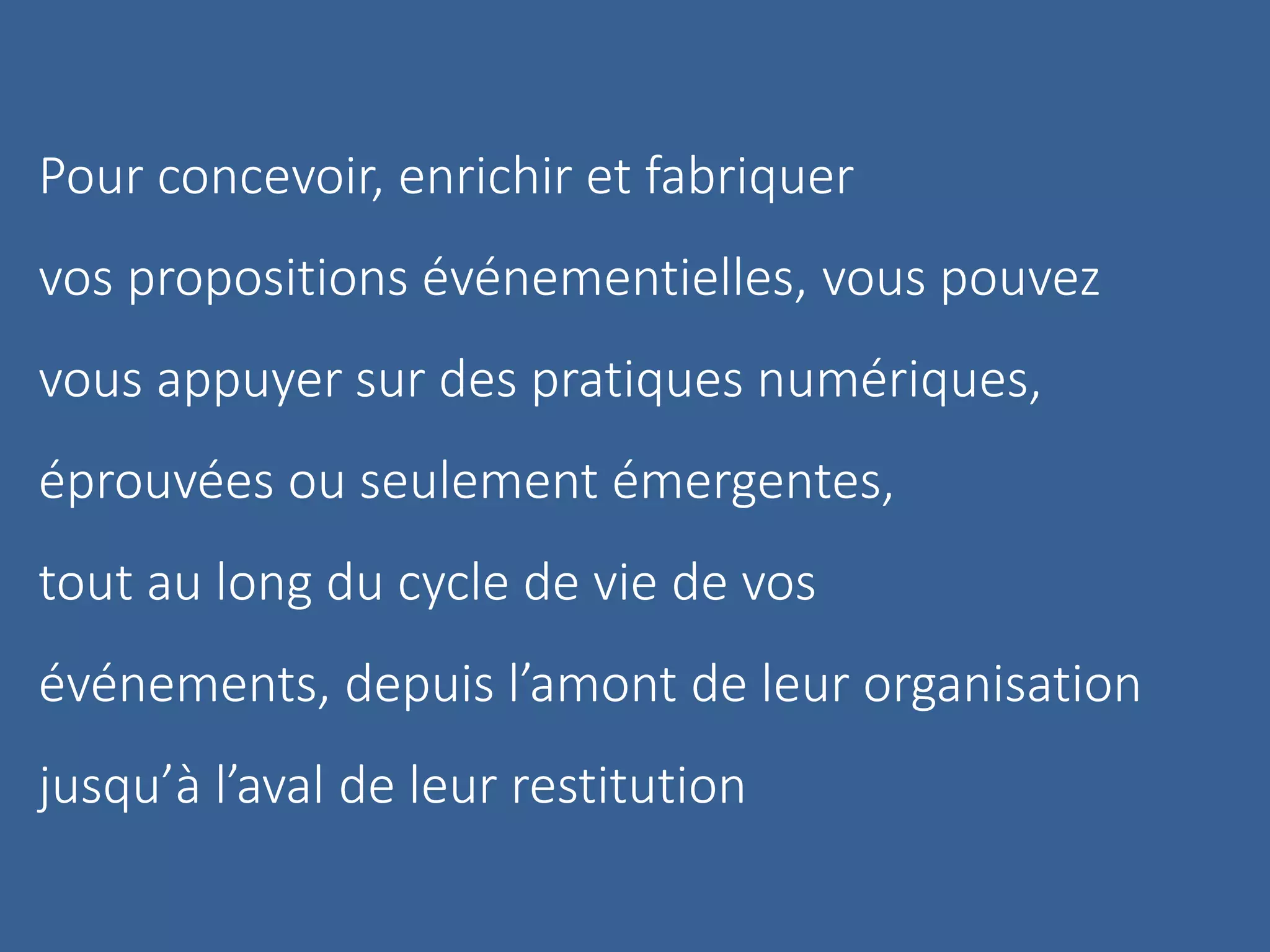 Pour concevoir, enrichir et fabriquer
vos propositions événementielles, vous pouvez
vous appuyer sur des pratiques numériques,
éprouvées ou seulement émergentes,
tout au long du cycle de vie de vos
événements, depuis l’amont de leur organisation
jusqu’à l’aval de leur restitution
 