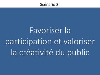 Favoriser la
participation et valoriser
la créativité du public
Scénario 3
 