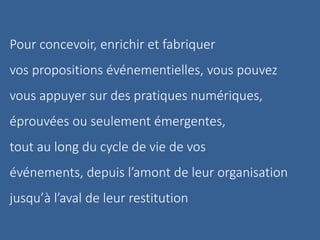 Pour concevoir, enrichir et fabriquer
vos propositions événementielles, vous pouvez
vous appuyer sur des pratiques numériques,
éprouvées ou seulement émergentes,
tout au long du cycle de vie de vos
événements, depuis l’amont de leur organisation
jusqu’à l’aval de leur restitution
 