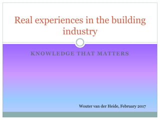KNOWLEDGE THAT MATTERS
Real experiences in the building
industry
Wouter van der Heide, February 2017
 
