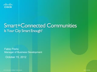 Smart+Connected Communities
 Is Your City Smart Enough?



  Fabio Florio
  Manager of Business Development

     October 15, 2012



© 2012 Cisco and/or its affiliates. All rights reserved.   Cisco Confidential   1
 