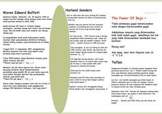 Harland Sanders
Waren Edward Buffett                                                                                                                                           Volume 3
                                                                                                                     The Power Of Bejo ~
                                                           Hari ini tidak akan ada cerita tentang KFC andaikan
Kelahiran Omaha, Nebraska, AS, 30 Agustus 1930 ini         seorang kakek berumur 62 tahun ini menyerah pada
sempat tercatat sebagai orang terkaya dunia versi forbes    nasib tua.
untuk pertama kalinya di tahun 1983.
                                                             Berbekal uang sisa pensiun dan hasil penjualan          Tidak selamanya gagal merencanakan
Kakek berumur 82 tahun ini terkenal dengan                   rumahnya ia berkeliling dari satu restoran ke           sama dengan merencanakan gagal.
strateginya, bersikap tenang saat ivestor lain bertindak      restoran lain di kota yang berbeda dengan
rakus, dan bertindak rakus saat investor lain tenang-
tenang saja.
                                                               mobilnya.
                                                                                                                     Adakalanya sesuatu yang direncanakan
                                                               Dan eng ing eng... 1007 restoran yang ia datangi      baik-baik malah gagal, sebaliknya hal-hal
Ia mengumpulkan pundi-pundi kekayaannya melalui                mengatakan bahwa masakannya enak, namun tak           yang tidak direncanakan mendadak bisa
                                                                                                                     berhasil.
investasi lewat perusahaannya Berkshire Hathaway,              ada satupun yang mau membeli resepnya, Nasiib
sebuah holding company yang berkonsentrasi di bidang           nasiib... barulah restoran ke 1008 mau bayar.
asuransi
                                                                Coba bayangkan, di usia tua keliling ke lebih dari   Emang ada?
Tragedi WTC 11 September 2001 mengakibatkan                     1000 restoran, pake ditolak, dan hebatnya dia
                                                                                                                     Ada dong, mari ikuti liliputan satu ini
Bershire mencatat nilai buku yang negatif yang                  masih sempet ngitung berapa kali resepnya gagal
berimbas pada bisnis asuransinya.                               diterima *(_ _‛)/*
                                                                                                                     <( ‾o‾)-σ
Tahun 2009 kembali saham Berkshire terpukul jatuh

                                                                                                                     Teflon
                                                                Yah begitulah seorang Sanders, jerih susah
akibat investasi derivatif.                                     payahnya tidak sia-sia karena pada usianya yang
**Waren need puk puk ( '.')/(-__-)                              ke 74 tahun ia telah memiliki 600 outlet
                                                                waralaba di Amerika dan Kanada.
Melewati usia 82 tahun Agustus lalu, Waren masih
                                                                                                                     Penggoreng antilengket ini ditemukan gegara kegagalan dalam
berjuang berdarah-darah mempertahankan                         Sekarang kira-kira sudah berapa outlet                percobaan laboratorium. Roy J. Plunkett adalah seorang ahli
perusahaan yang memiliki 80-an anak usaha yang naik            waralaba ya?                                          kimia yang kebetulan sedang melakukan penelitian dengan
turun akibat kerugian derivatif dan perekonomian
                                                                                                                     menuangkan gas Tetrafluoroethylena (TFE) ke dalam bejana.
Amerika yang belum pulih                                       Sayangnya pada 90 tahun masa kontraknya di
**Need Puk puk again ( '.')/(-__-)                             dunia, kakek ini harus kalah dengan Leukimia          Lain hari, saat hendak menuangkan gas dalam bejana itu,
                                                               yang menyerangnya :'(                                 Plunkett menemukan gas itu tidak bisa mengalir. Karena
Waren sadar hidupnya semakin renta dan itu artinya ia
                                                                                                                     penasaran akhirnya dia buka bejananya dan mendapati benda
harus buru-buru menentukan siapa penggantinya                 Beginilah, harimau mati meninggalkan belang,           itu menjadi berlilin dan tahan terhadap panas.
sebagai CEO Berkshire Hathaway. Ada yang minat?               Kolonel Sanders mati meninggalkan ayam goreng :9
                                                                                                                     Dipatenkan tahun 1941. Pertama kali digunakan memang bukan
                                                                                                                     untuk masak-masak, tapi dipakai di dunia kemiliteran. Kok
                                                                                                                     nyambungnya jauh ya?


                                                                                                                     Entahlah.... Barulah awal 1960 teflon jadi alat masak anti
                                                                                                                     lengket.
 