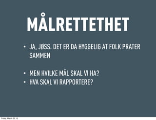 MÅLRETTETHET
                       •   JA, JØSS. DET ER DA HYGGELIG AT FOLK PRATER
                           SAMMEN

                       •   MEN HVILKE MÅL SKAL VI HA?
                       •   HVA SKAL VI RAPPORTERE?



Friday, March 23, 12
 