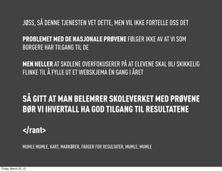 JØSS, SÅ DENNE TJENESTEN VET DETTE, MEN VIL IKKE FORTELLE OSS DET

                 PROBLEMET MED DE NASJONALE PRØVENE FØLGER IKKE AV AT VI SOM
                 BORGERE HAR TILGANG TIL DE

                 MEN HELLER AT SKOLENE OVERFOKUSERER PÅ AT ELEVENE SKAL BLI SKIKKELIG
                 FLINKE TIL Å FYLLE UT ET WEBSKJEMA ÉN GANG I ÅRET


                 SÅ GITT AT MAN BELEMRER SKOLEVERKET MED PRØVENE
                 BØR VI IHVERTALL HA GOD TILGANG TIL RESULTATENE

                 </rant>
                 MUMLE MUMLE, KART, MARKØRER, FARGER FOR RESULTATER, MUMLE, MUMLE



Friday, March 23, 12
 