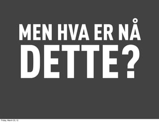 MEN HVA ER NÅ
                   DETTE?
Friday, March 23, 12
 