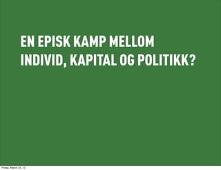 EN EPISK KAMP MELLOM
               INDIVID, KAPITAL OG POLITIKK?




Friday, March 23, 12
 