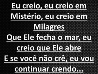 Eu creio, eu creio em 
Mistério, eu creio em 
Milagres 
Que Ele fecha o mar, eu 
creio que Ele abre 
E se você não crê, eu vou 
continuar crendo... 
 