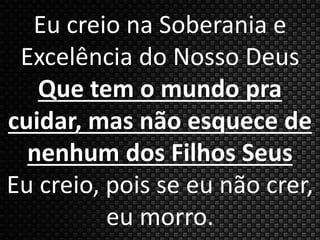 Eu creio na Soberania e 
Excelência do Nosso Deus 
Que tem o mundo pra 
cuidar, mas não esquece de 
nenhum dos Filhos Seus 
Eu creio, pois se eu não crer, 
eu morro. 
 