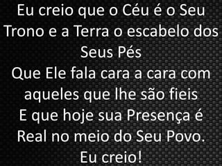 Eu creio que o Céu é o Seu 
Trono e a Terra o escabelo dos 
Seus Pés 
Que Ele fala cara a cara com 
aqueles que lhe são fieis 
E que hoje sua Presença é 
Real no meio do Seu Povo. 
Eu creio! 
 