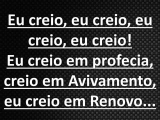 Eu creio, eu creio, eu 
creio, eu creio! 
Eu creio em profecia, 
creio em Avivamento, 
eu creio em Renovo... 
 