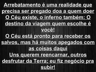 AArrrreebbaattaammeennttoo éé uummaa rreeaalliiddaaddee qquuee 
pprreecciissaa sseerr pprreeggaaddoo ddooaa aa qquueemm ddooeerr 
OO CCééuu eexxiissttee,, oo iinnffeerrnnoo ttaammbbéémm:: OO 
ddeessttiinnoo ddaa vviiaaggeemm qquueemm eessccoollhhee éé 
vvooccêê!! 
OO CCééuu eessttáá pprroonnttoo ppaarraa rreecceebbeerr ooss 
ssaallvvooss,, mmaass hháá mmuuiittooss aappeeggaaddooss ccoomm 
aass ccooiissaass ddaaqquuii 
UUnnss qquueerreemm rreeeennccaarrnnaarr,, oouuttrrooss 
ddeessffrruuttaarr ddaa TTeerrrraa;; eeuu ffiizz nneeggóócciioo pprraa 
ssuubbiirr!! 
 