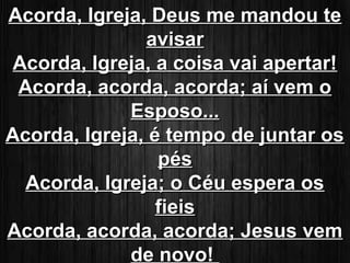 AAccoorrddaa,, IIggrreejjaa,, DDeeuuss mmee mmaannddoouu ttee 
aavviissaarr 
AAccoorrddaa,, IIggrreejjaa,, aa ccooiissaa vvaaii aappeerrttaarr!! 
AAccoorrddaa,, aaccoorrddaa,, aaccoorrddaa;; aaíí vveemm oo 
EEssppoossoo... 
AAccoorrddaa,, IIggrreejjaa,, éé tteemmppoo ddee jjuunnttaarr ooss 
ppééss 
AAccoorrddaa,, IIggrreejjaa;; oo CCééuu eessppeerraa ooss 
ffiieeiiss 
AAccoorrddaa,, aaccoorrddaa,, aaccoorrddaa;; JJeessuuss vveemm 
ddee nnoovvoo!! 
 