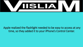 Apple realized the flashlight needed to be easy to access at any
time, so they added it to your iPhone’s Control Center.
 