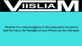 Whether it’s a real emergency or the restaurant’s too dark to
read the menu, the flashlight on your iPhone can be a life-saver.
 