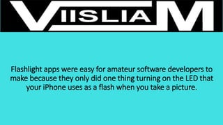 Flashlight apps were easy for amateur software developers to
make because they only did one thing turning on the LED that
your iPhone uses as a flash when you take a picture.
 