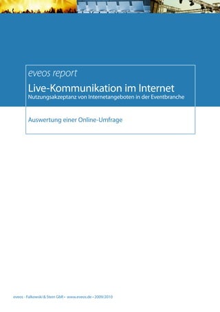 eveos report
        Live-Kommunikation im Internet
        Nutzungsakzeptanz von Internetangeboten in der Eventbranche


        Auswertung einer Online-Umfrage




eveos - Falkowski & Stein GbR • www.eveos.de • 2009/2010
 