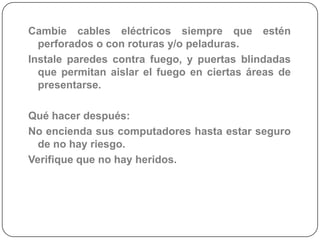 Cambie cables eléctricos siempre que estén
  perforados o con roturas y/o peladuras.
Instale paredes contra fuego, y puertas blindadas
  que permitan aislar el fuego en ciertas áreas de
  presentarse.

Qué hacer después:
No encienda sus computadores hasta estar seguro
  de no hay riesgo.
Verifique que no hay heridos.
 
