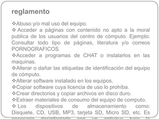 reglamento
Abuso y/o mal uso del equipo.
 Acceder a páginas con contenido no apto a la moral
publica de los usuarios del centro de cómputo. Ejemplo:
Consultar todo tipo de páginas, literatura y/o correos
PORNOGRAFICOS.
Acceder a programas de CHAT o instalarlos en las
maquinas.
Alterar o dañar las etiquetas de identificación del equipo
de cómputo.
Alterar software instalado en los equipos.
Copiar software cuya licencia de uso lo prohíba.
Crear directorios y copiar archivos en disco duro.
Extraer materiales de consumo del equipo de computo.
 Los     dispositivos    de    almacenamiento        como:
Disquete, CD, USB, MP3, tarjeta SD, Micro SD, etc. Es
 