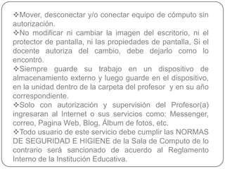 Mover, desconectar y/o conectar equipo de cómputo sin
autorización.
No modificar ni cambiar la imagen del escritorio, ni el
protector de pantalla, ni las propiedades de pantalla, Si el
docente autoriza del cambio, debe dejarlo como lo
encontró.
Siempre guarde su trabajo en un dispositivo de
almacenamiento externo y luego guarde en el dispositivo,
en la unidad dentro de la carpeta del profesor y en su año
correspondiente.
Solo con autorización y supervisión del Profesor(a)
ingresaran al Internet o sus servicios como: Messenger,
correo, Pagina Web, Blog, Álbum de fotos, etc.
Todo usuario de este servicio debe cumplir las NORMAS
DE SEGURIDAD E HIGIENE de la Sala de Computo de lo
contrario será sancionado de acuerdo al Reglamento
Interno de la Institución Educativa.
 