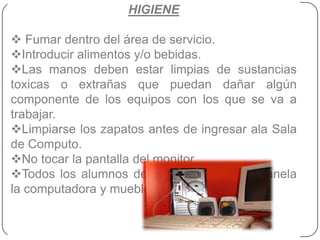HIGIENE

 Fumar dentro del área de servicio.
Introducir alimentos y/o bebidas.
Las manos deben estar limpias de sustancias
toxicas o extrañas que puedan dañar algún
componente de los equipos con los que se va a
trabajar.
Limpiarse los zapatos antes de ingresar ala Sala
de Computo.
No tocar la pantalla del monitor.
Todos los alumnos deben limpiar con su franela
la computadora y mueble.
 