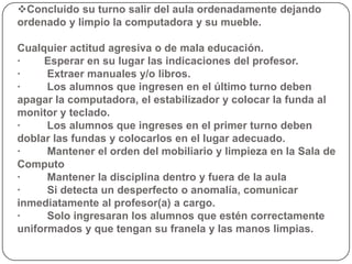 Concluido su turno salir del aula ordenadamente dejando
ordenado y limpio la computadora y su mueble.

Cualquier actitud agresiva o de mala educación.
·    Esperar en su lugar las indicaciones del profesor.
·     Extraer manuales y/o libros.
·     Los alumnos que ingresen en el último turno deben
apagar la computadora, el estabilizador y colocar la funda al
monitor y teclado.
·     Los alumnos que ingreses en el primer turno deben
doblar las fundas y colocarlos en el lugar adecuado.
·     Mantener el orden del mobiliario y limpieza en la Sala de
Computo
·     Mantener la disciplina dentro y fuera de la aula
·     Si detecta un desperfecto o anomalía, comunicar
inmediatamente al profesor(a) a cargo.
·     Solo ingresaran los alumnos que estén correctamente
uniformados y que tengan su franela y las manos limpias.
 