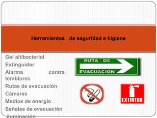 Herramientas de seguridad e higiene


Gel altibacterial
Extinguidor
Alarma            contra
temblores
Rutas de evacuación
Cámaras
Medios de energía
Señales de evacuación
 