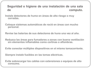 Seguridad e higiene de una instalación de una sala
 de                                       computo.
Instale detectores de humo en áreas de alto riesgo o muy
  cerradas.

Coloque sistemas automáticos de roció en áreas con mucho
  personal.

Revise las baterías de sus detectores de huno una vez al año.

Reduzca las áreas para fumadores a zonas con buena ventilación
  sin elementos inflamables como cortinas o alfombras.

Evite conectar múltiples dispositivos en el mismo tomacorriente.

Siempre instale fusibles en las tomas eléctricas.

Evite sobrecargar los cables con extensiones o equipos de alto
  consumo.
 