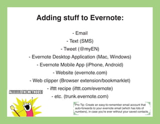 Adding stuff to Evernote:
                     - Email
                  - Text (SMS)
               - Tweet (@myEN)
- Evernote Desktop Application (Mac, Windows)
   - Evernote Mobile App (iPhone, Android)
           - Website (evernote.com)
- Web clipper (Browser extension/bookmarklet)
        - ifttt recipe (ifttt.com/evernote)
          - etc. (trunk.evernote.com)
                      Pro Tip: Create an easy-to-remember email account that
                      auto-forwards to your evernote email (which has lots of
                      numbers), in case you’re ever without your saved contacts.
 