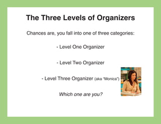 The Three Levels of Organizers
Chances are, you fall into one of three categories:

              - Level One Organizer


              - Level Two Organizer


       - Level Three Organizer (aka “Monica”)


               Which one are you?
 