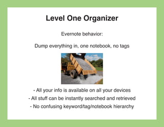 Level One Organizer
               Evernote behavior:

  Dump everything in, one notebook, no tags




  - All your info is available on all your devices
- All stuff can be instantly searched and retrieved
- No confusing keyword/tag/notebook hierarchy
 
