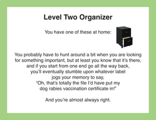 Level Two Organizer
              You have one of these at home:



You probably have to hunt around a bit when you are looking
for something important, but at least you know that it’s there,
      and if you start from one end go all the way back,
        you’ll eventually stumble upon whatever label
                   jogs your memory to say,
          “Oh, that’s totally the file I’d have put my
             dog rabies vaccination certificate in!”

               And you’re almost always right.
 