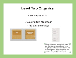 Level Two Organizer
     Evernote Behavior:

 - Create multiple Notebooks!
    - Tag stuff and things!




                      Pro Tip: Start small, then go big—better to
                      add “brain dump” searchable keywords
                      and phrases within your notes than to end
                      up with dozens of notebooks and no way
                      of cross-referencing between them.
 