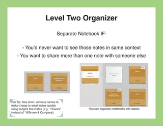 Level Two Organizer
                                   Separate Notebook IF:

        - You’d never want to see those notes in same context
    - You want to share more than one note with someone else




Pro Tip: Use short, obvious names to
make it easy to email notes quickly
using subject line codes (e.g.: “@work”         You can organize notebooks into stacks
instead of “@Brown & Company).
 