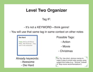 Level Two Organizer
                          Tag IF:

           - It’s not a KEYWORD—think genre!
- You will use that same tag in same context on other notes
                                     Possible Tags:
                                          - Action
                                           - Movie
                                       - Christmas

     Already keywords:               Pro Tip: Use short, obvious names to

         - Awesome
                                     make it easy to email notes quickly using
                                     subject line codes (e.g.: “#movie” instead

          - Die Hard                 of “#top movie recommendations”).
 