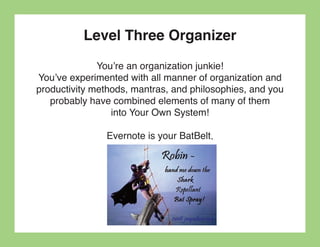 Level Three Organizer
              You’re an organization junkie!
You’ve experimented with all manner of organization and
productivity methods, mantras, and philosophies, and you
   probably have combined elements of many of them
                 into Your Own System!

               Evernote is your BatBelt.
 