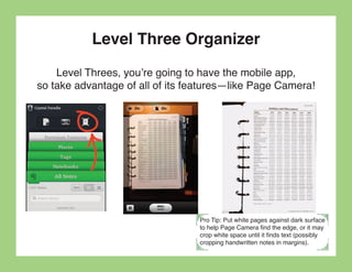Level Three Organizer
    Level Threes, you’re going to have the mobile app,
so take advantage of all of its features—like Page Camera!




                                 Pro Tip: Put white pages against dark surface
                                 to help Page Camera find the edge, or it may
                                 crop white space until it finds text (possibly
                                 cropping handwritten notes in margins).
 