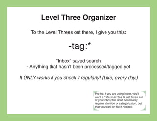 Level Three Organizer
     To the Level Threes out there, I give you this:


                        -tag:*
                 “Inbox” saved search
   - Anything that hasn’t been processed/tagged yet

It ONLY works if you check it regularly! (Like, every day.)


                                     Pro tip: If you are using Inbox, you’ll
                                     want a “reference” tag to get things out
                                     of your inbox that don’t necessarily
                                     require attention or categorization, but
                                     that you want on file if needed.
 