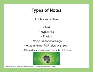Types of Notes
                                    A note can contain:

                                              - Text
                                          - Hyperlinks
                                            - Photos
                                - Voice notes/recordings
                        - Attachments (PDF, .doc, .xls, etc.)
                     - Checklists, numbered lists, bullet lists




*Note size limit: Basic accounts—25MB / Premium accounts—100MB
 