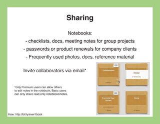 Sharing
                                              Notebooks:
              - checklists, docs, meeting notes for group projects
            - passwords or product renewals for company clients
              - Frequently used photos, docs, reference material

            Invite collaborators via email*


     *only Premium users can allow others
     to edit notes in the notebook; Basic users
     can only share read-only notebooks/notes.




How: http://bit.ly/ever1book
 