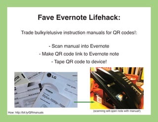 Fave Evernote Lifehack:
          Trade bulky/elusive instruction manuals for QR codes!:

                               - Scan manual into Evernote
                        - Make QR code link to Evernote note
                                - Tape QR code to device!




                                                  (scanning will open note with manual!)
How: http://bit.ly/QRmanuals
 