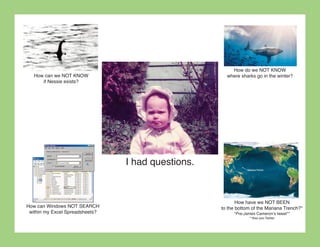 How do we NOT KNOW
   How can we NOT KNOW                                where sharks go in the winter?
      if Nessie exists?




                                 I had questions.



                                                           How have we NOT BEEN
How can Windows NOT SEARCH                          to the bottom of the Mariana Trench?*
 within my Excel Spreadsheets?                           *Pre-James Cameron’s tweet**
                                                                **Also pre-Twitter
 