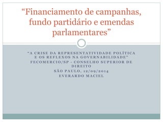 “Financiamento de campanhas, 
fundo partidário e emendas 
parlamentares” 
“ A CRI SE DA REPRESENTAT IVIDADE POLÍTICA 
E OS REFLEXOS NA G O V E R N A B I L I D A D E ” 
FECOMERCIO/ SP - CONSELHO SUPERIOR DE 
DIREITO 
SÃO PAULO, 1 2 /09 / 201 4 
EVERARDO MACIEL 
 