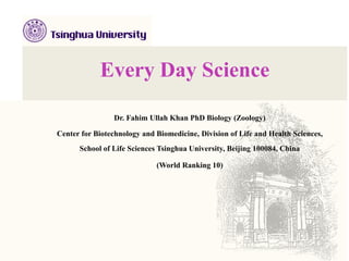 Every Day Science
Dr. Fahim Ullah Khan PhD Biology (Zoology)
Center for Biotechnology and Biomedicine, Division of Life and Health Sciences,
School of Life Sciences Tsinghua University, Beijing 100084, China
(World Ranking 10)
 