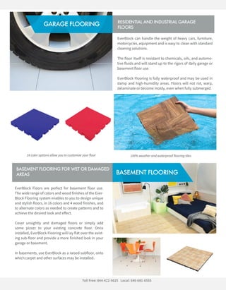 EverBlockFloorsareperfectforbasementflooruse.
ThewiderangeofcolorsandwoodfinishesoftheEver-
BlockFlooringsystemenablestoyoutodesignunique
andstylishfloors,in16colorsand4woodfinishes,and
toalternatecolorsasneededtocreatepatternsandto
achievethedesiredlookandeﬀect.
CoverunsightlyanddamagedfloorsorsimplyaddCoverunsightlyanddamagedfloorsorsimplyadd
somepizazztoyourexistingconcretefloor.Once
installed,EverBlockFlooringwilllayflatovertheexist-
ingsub-floorandprovideamorefinishedlookinyour
garageorbasement.
Inbasements,useEverBlockasaraisedsubfloor,onto
whichcarpetandothersurfacesmaybeinstalled.
BASEMENTFLOORING
BASEMENTFLOORINGFORWETORDAMAGED
AREAS
EverBlockcanhandletheweightofheavycars,furniture,
motorcycles,equipmentandiseasytocleanwithstandard
cleaningsolutions.
Theflooritselfisresistanttochemicals,oils,andautomo-
tivefluidsandwillstanduptotherigorsofdailygarageor
basementflooruse.
EverBlockFlooringisfullywaterproofandmaybeusedin
dampandhigh-humidityareas.Floorswillnotrot,warp,
delaminateorbecomemoldy,evenwhenfullysubmerged.
RESIDENTIALANDINDUSTRIALGARAGE
FLOORS
TollFree:844-422-5625 Local:646-681-6555
GARAGEFLOORING
16coloroptionsallowyoutocustomizeyourfloor 100%weatherandwaterproofflooringtiles
 