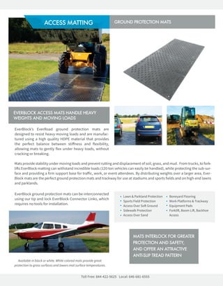 Lawn&ParklandProtection
SportsFieldProtection
AccessOverSo Ground
SidewalkProtection
AccessOverSand
BoneyardFlooring
WorkPlatforms&Trackway
EquipmentPads
Forkli,BoomLi,Backhoe
Access
EverBlock’s EverRoad ground protection mats are
designedtoresistheavymovingloadsandaremanufac-
turedusingahighqualityHDPEmaterialthatprovides
theperfectbalancebetweenstiﬀnessandflexibility,
allowingmatstogentlyflexunderheavyloads,without
crackingorbreaking.
EverBlockgroundprotectionmatscanbeinterconnected
usingourtipandlockEverBlockConnectorLinks,which
requiresnotoolsforinstallation.
TollFree:844-422-5625 Local:646-681-6555
Matsprovidestabilityundermovingloadsandpreventruttinganddisplacementofsoil,grass,andmud.Fromtrucks,tofork-
lisEverBlockmattingcanwithstandincredibleloads(120-tonvehiclescaneasilybehandled),whileprotectingthesub-sur-
faceandprovidingafirmsupportbasefortraﬀic,work,oreventattendees.Bydistributingweightsoveralargerarea,Ever-
Blockmatsaretheperfectgroundprotectionmatsandtrackwayforuseatstadiumsandsportsfieldsandonhigh-endlawns
andparklands.
EVERBLOCKACCESSMATSHANDLEHEAVY
WEIGHTSANDMOVINGLOADS
MATSINTERLOCKFORGREATER
PROTECTIONANDSAFETY,
ANDOFFERANATTRACTIVE
ANTI-SLIPTREADPATTERN
CREATEEXPANDABLE,CHANGEABLE,AND
TRANSPORTABLESTRUCTURESWITHOUT
HEAVYEQUIPMENTORTOOLS
ACCESSMATTING GROUNDPROTECTIONMATS
Availableinblackorwhite.Whitecoloredmatsprovidegreat
protectiontograsssurfacesandlowersmatsurfacetemperatures.
 
