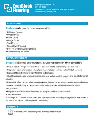 EverBlock®Systems,LLC.
844-422-5625
790MadisonAvenue,Suite506,NewYork,NY10065
www.everblockflooring.com
USESOFEBF1:
EverBasemaybeusedfornumerousapplications
•ExhibitionFlooring
•OutdoorDecks
•GameCourts
•GarageFloors
•TentFlooring
•GeneralEventFlooring
•Basefor•BaseforEverBlockBuildingBlocks
•RaisedFlooringandRisers
EVERBASEFEATURES
EverBaseincorporatesuniquefunctionalfeaturesthatdistinguishitfromcompetitors
•Uniquemodulardesignallowssectionstobeconnectedtocreatenearlyanysizedfloor
•ProprietaryconnectionsystemallowsforquickinstallationandremovalWITHOUTanytools
•Lightweightconstructionforeasyhandlingandtransport
•Durablecrossribsaddstructuralsupport,increaseweightloadingcapacityandprovidetorsional
stability
•Integratedcablechannelsallowfornetworkingandpowercablestoberununderneaththeflooring
•Maybeinstalledon•MaybeinstalledontopofEverBlockmodularbuildingblocks,allowingfloorstoberaised
•UVprotected
•Fullywaterproofandchemicalresistantandmaybeusedindoorsandoutside
•100%recyclable
•Drainage(DT)versionallowswaterandlightthroughtofacilitatephotosynthesisandcreatea
moisturecanopythatprotectsgrassforseveralday
WARRANTY
Standard3yearwarrantyagainstmanufacturer’sdefects.
 