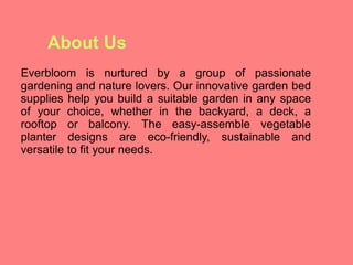 About Us
Everbloom is nurtured by a group of passionate
gardening and nature lovers. Our innovative garden bed
supplies help you build a suitable garden in any space
of your choice, whether in the backyard, a deck, a
rooftop or balcony. The easy-assemble vegetable
planter designs are eco-friendly, sustainable and
versatile to fit your needs.
 